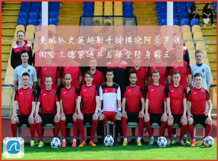 曼城队史英超射手榜揭晓阿圭罗领衔哈兰德紧随其后福登跻身前五