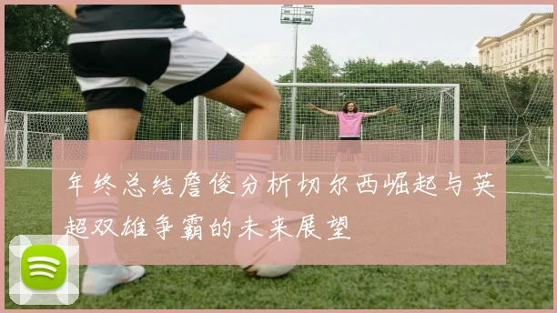 年终总结詹俊分析切尔西崛起与英超双雄争霸的未来展望