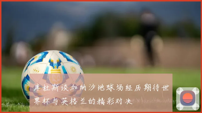 库杜斯谈加纳沙地球场经历期待世界杯与英格兰的精彩对决