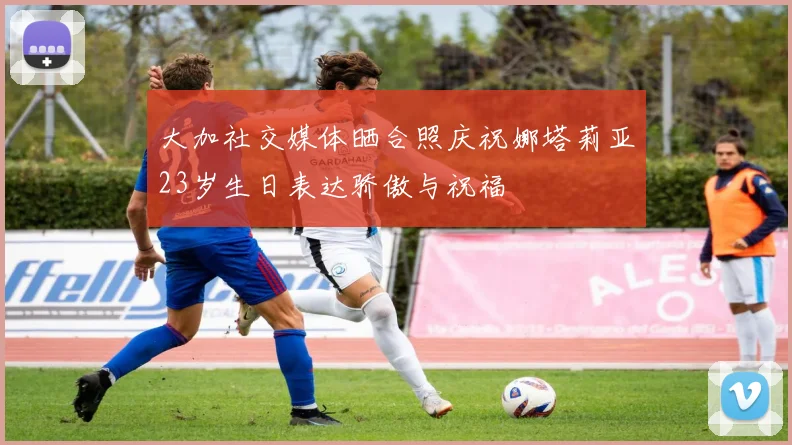 大加社交媒体晒合照庆祝娜塔莉亚23岁生日表达骄傲与祝福