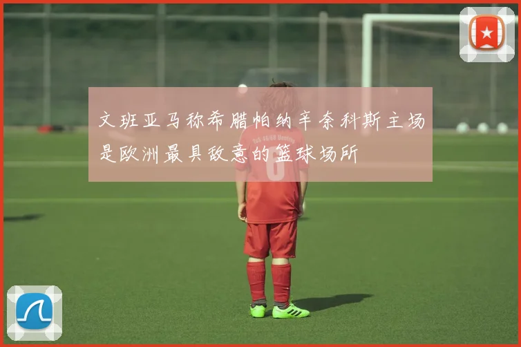 文班亚马称希腊帕纳辛奈科斯主场是欧洲最具敌意的篮球场所