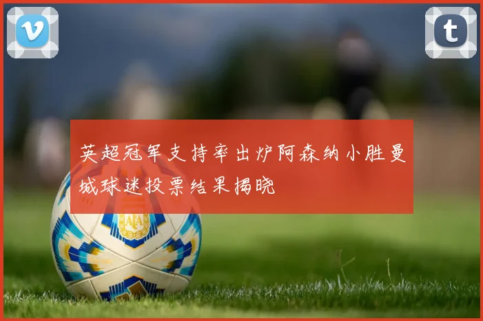 英超冠军支持率出炉阿森纳小胜曼城球迷投票结果揭晓