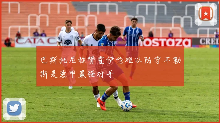 巴斯托尼称赞霍伊伦难以防守不勒斯是意甲最强对手