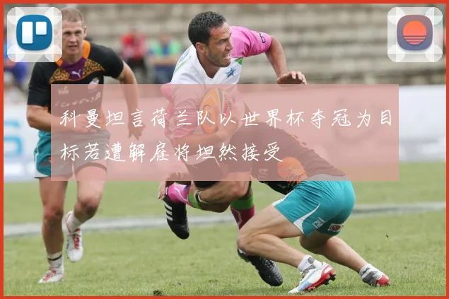 科曼坦言荷兰队以世界杯夺冠为目标若遭解雇将坦然接受