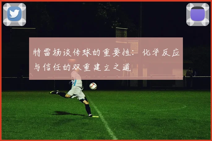 特雷杨谈传球的重要性：化学反应与信任的双重建立之道