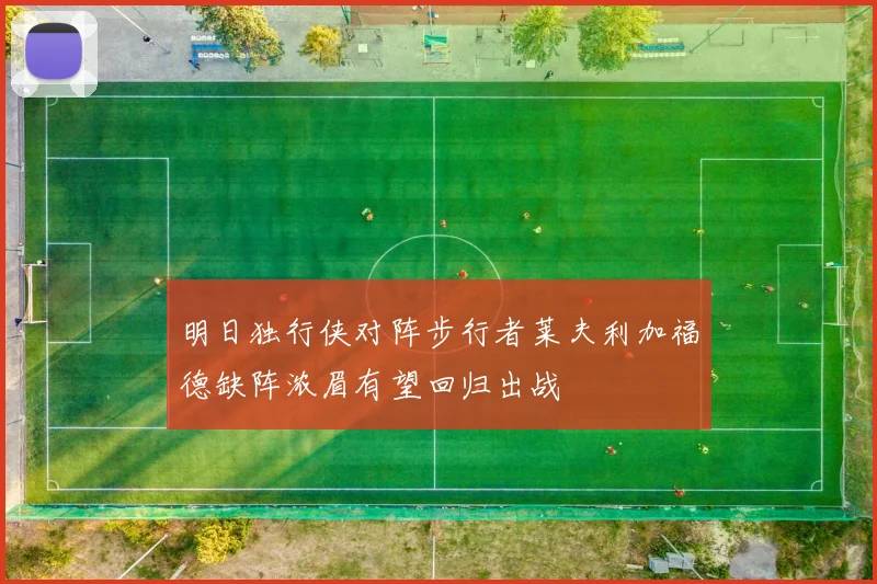 明日独行侠对阵步行者莱夫利加福德缺阵浓眉有望回归出战