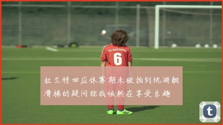 杜兰特回应休赛期未被拍到玩游艇滑梯的疑问称我依然在享受乐趣