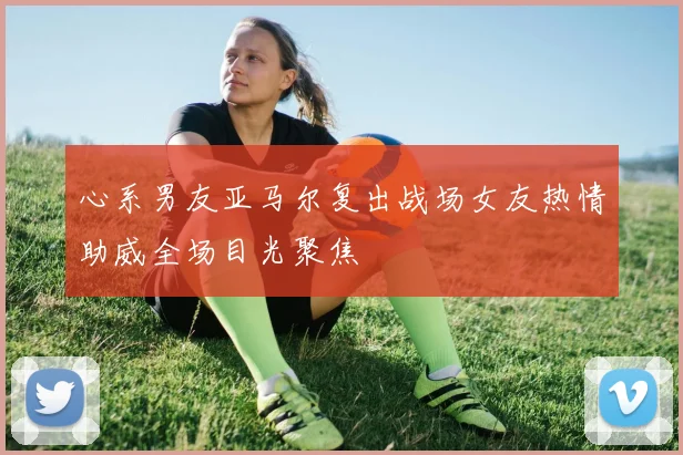 心系男友亚马尔复出战场女友热情助威全场目光聚焦