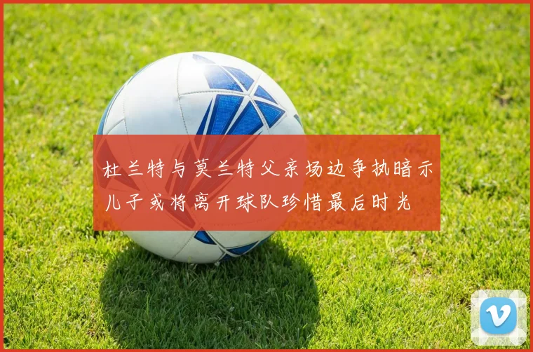 杜兰特与莫兰特父亲场边争执暗示儿子或将离开球队珍惜最后时光