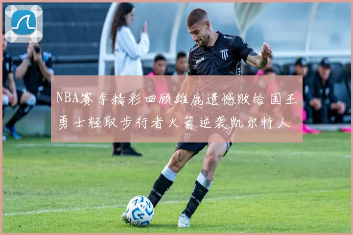 NBA赛季精彩回顾雄鹿遗憾败给国王勇士轻取步行者火箭逆袭凯尔特人