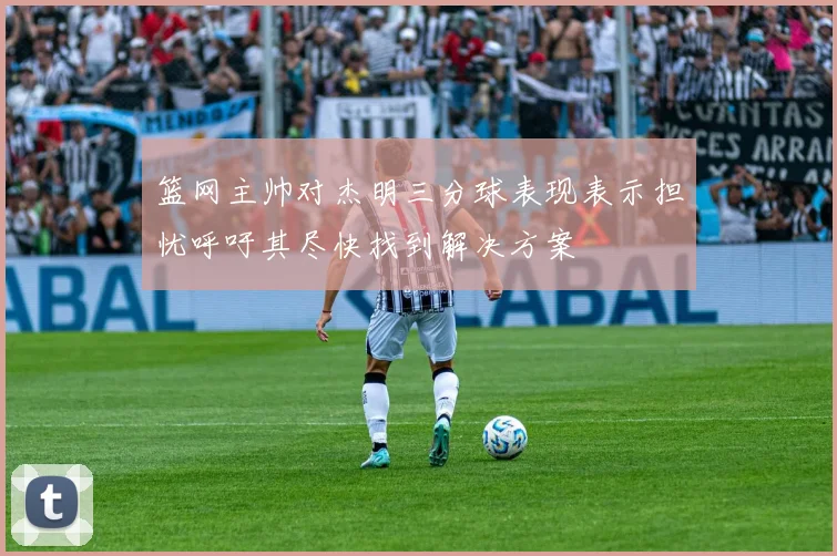篮网主帅对杰明三分球表现表示担忧呼吁其尽快找到解决方案