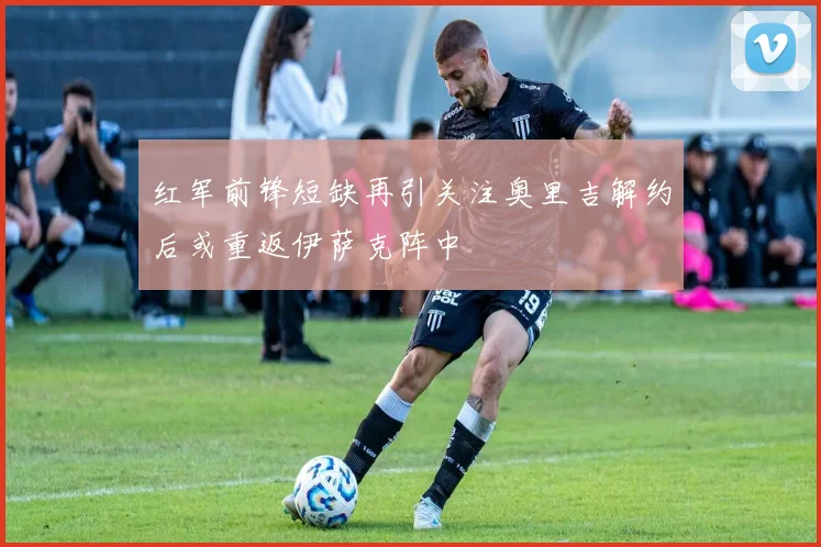 红军前锋短缺再引关注奥里吉解约后或重返伊萨克阵中