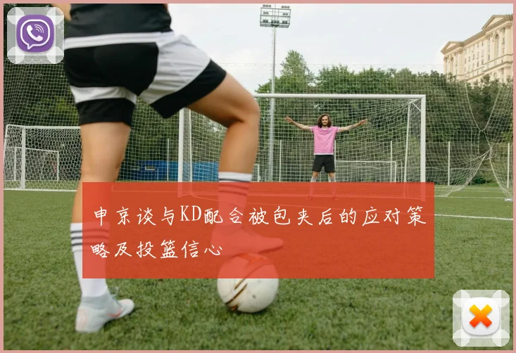 申京谈与KD配合被包夹后的应对策略及投篮信心