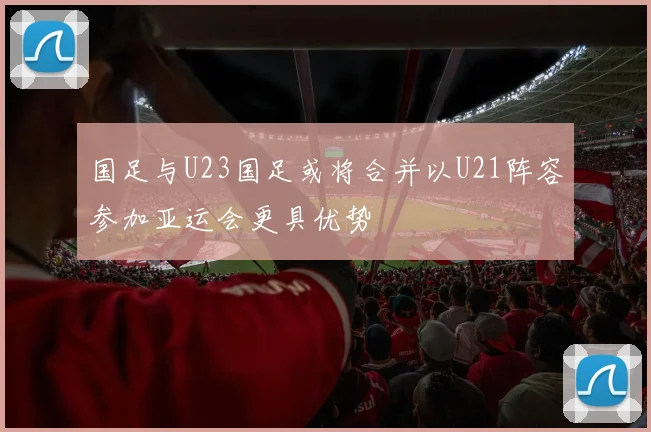 国足与U23国足或将合并以U21阵容参加亚运会更具优势