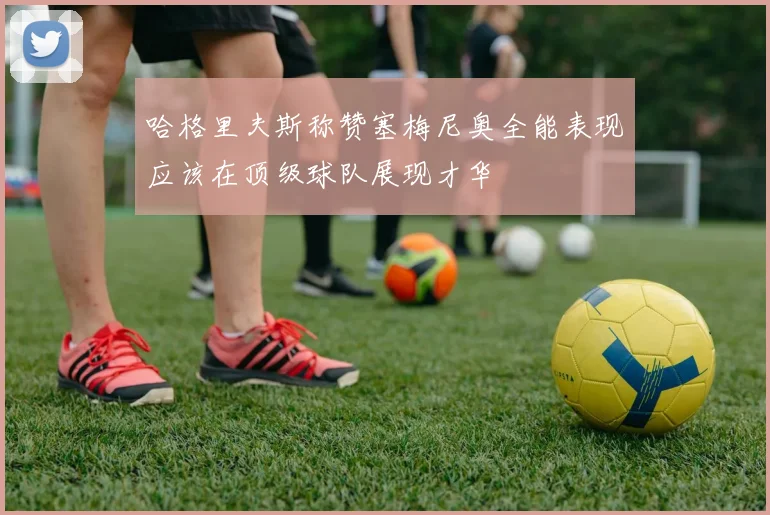 哈格里夫斯称赞塞梅尼奥全能表现应该在顶级球队展现才华