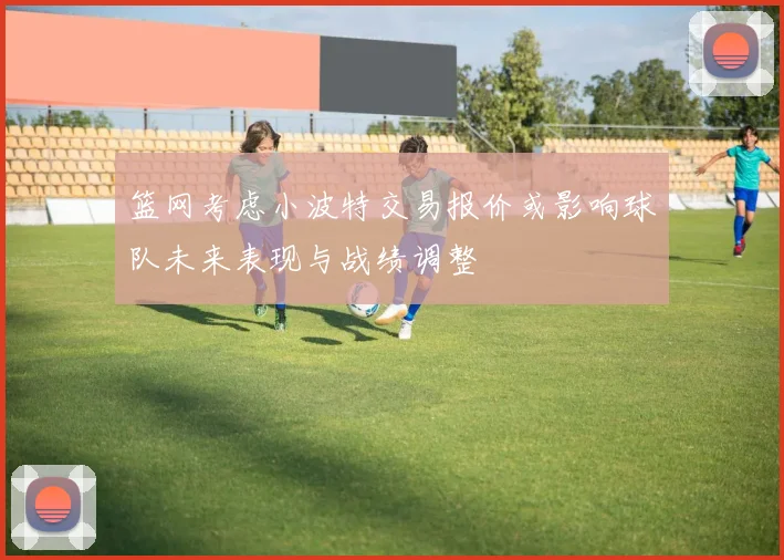 篮网考虑小波特交易报价或影响球队未来表现与战绩调整