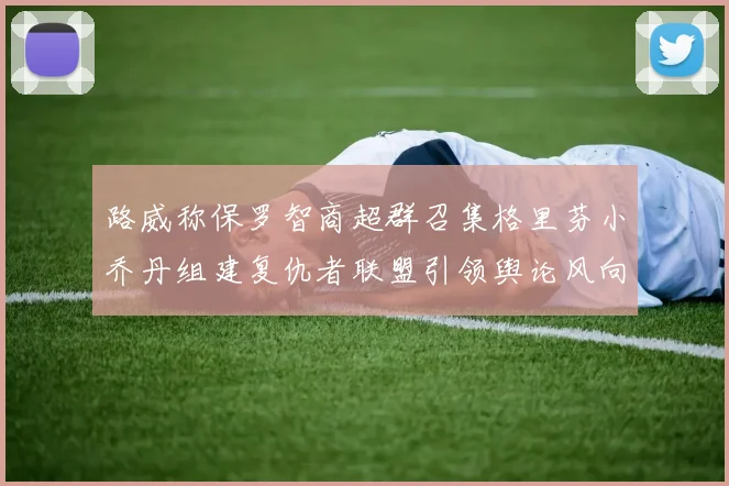 路威称保罗智商超群召集格里芬小乔丹组建复仇者联盟引领舆论风向