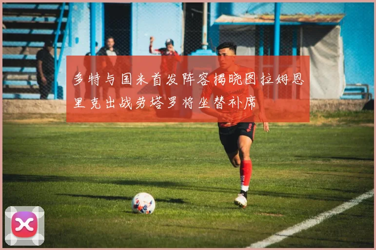 多特与国米首发阵容揭晓图拉姆恩里克出战劳塔罗将坐替补席