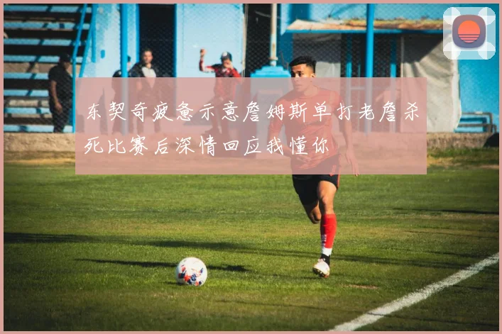 东契奇疲惫示意詹姆斯单打老詹杀死比赛后深情回应我懂你
