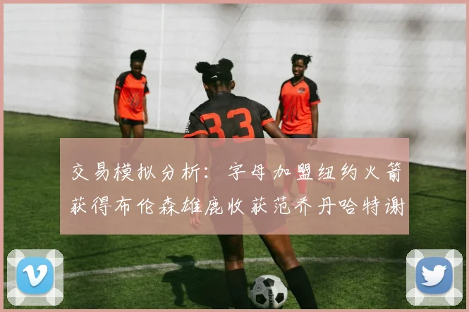 交易模拟分析：字母加盟纽约火箭获得布伦森雄鹿收获范乔丹哈特谢泼德等球员