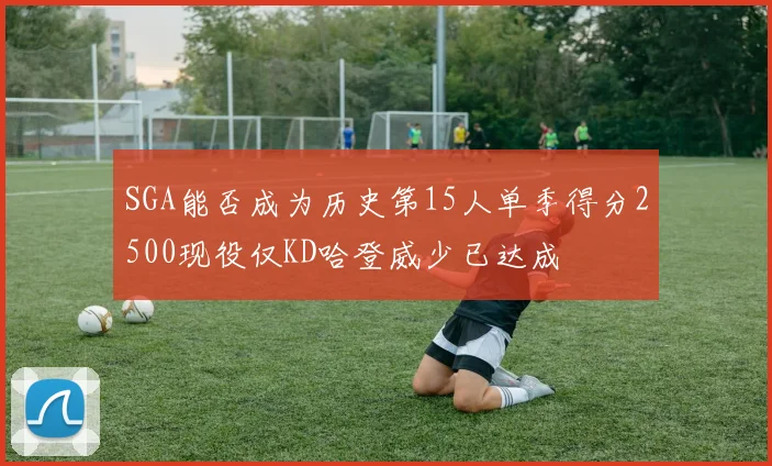 SGA能否成为历史第15人单季得分2500现役仅KD哈登威少已达成
