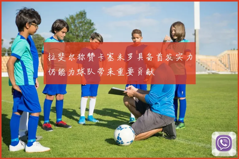 拉斐尔称赞卡塞米罗具备首发实力仍能为球队带来重要贡献
