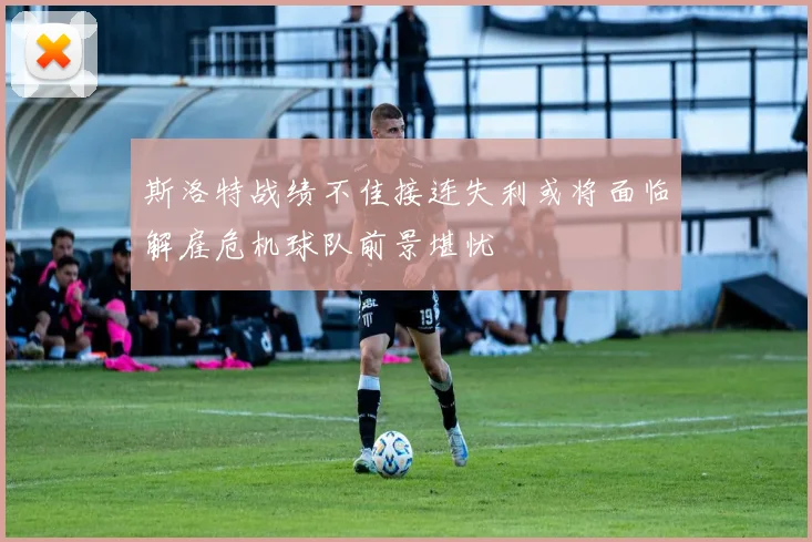 斯洛特战绩不佳接连失利或将面临解雇危机球队前景堪忧