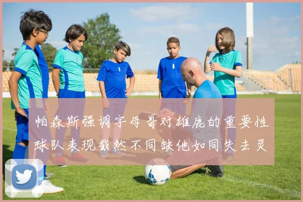 帕森斯强调字母哥对雄鹿的重要性球队表现截然不同缺他如同失去灵魂